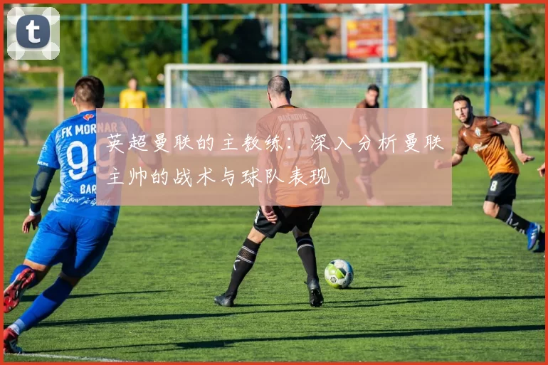 英超曼联的主教练：深入分析曼联主帅的战术与球队表现