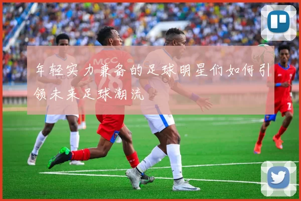年轻实力兼备的足球明星们如何引领未来足球潮流