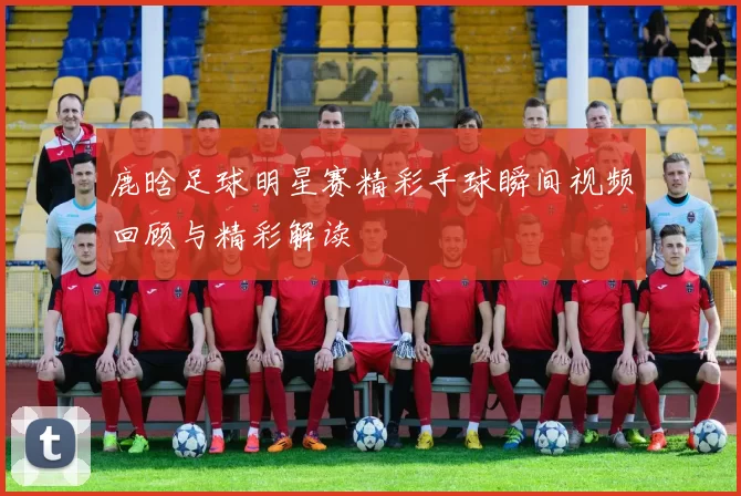鹿晗足球明星赛精彩手球瞬间视频回顾与精彩解读