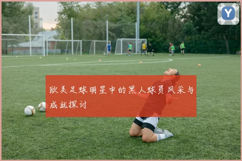 欧美足球明星中的黑人球员风采与成就探讨