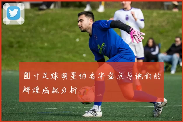 圆寸足球明星的名字盘点与他们的辉煌成就分析