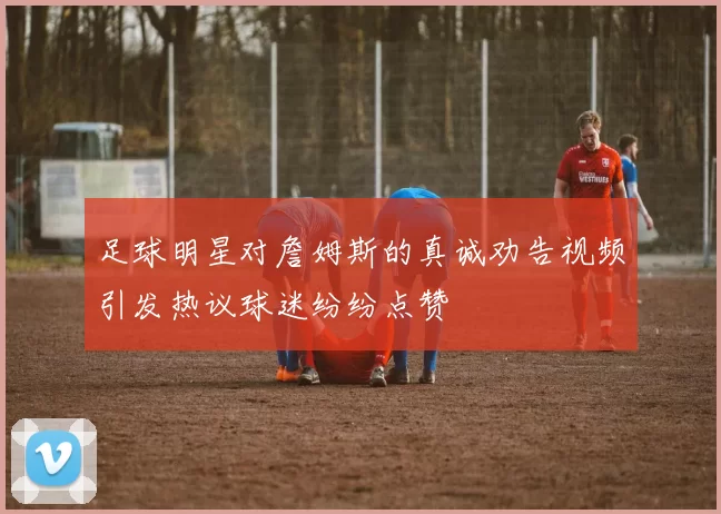 足球明星对詹姆斯的真诚劝告视频引发热议球迷纷纷点赞