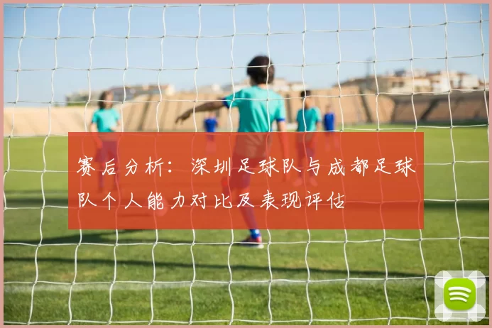 赛后分析：深圳足球队与成都足球队个人能力对比及表现评估