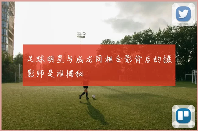 足球明星与成龙同框合影背后的摄影师是谁揭秘