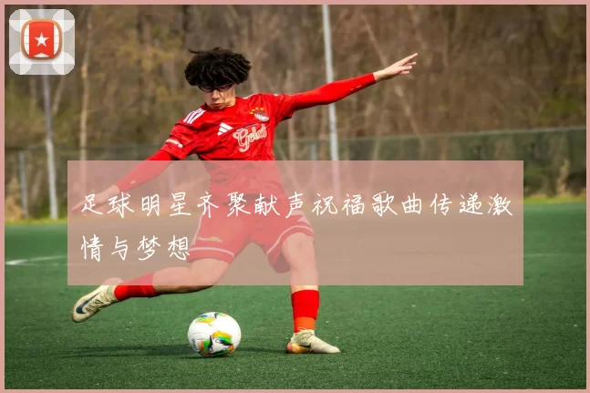 足球明星齐聚献声祝福歌曲传递激情与梦想