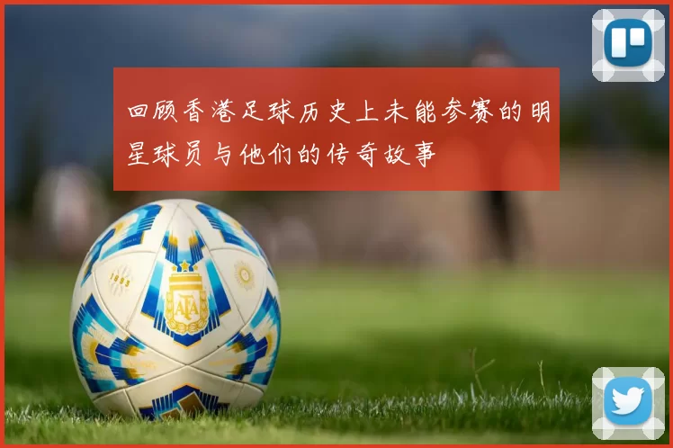 回顾香港足球历史上未能参赛的明星球员与他们的传奇故事