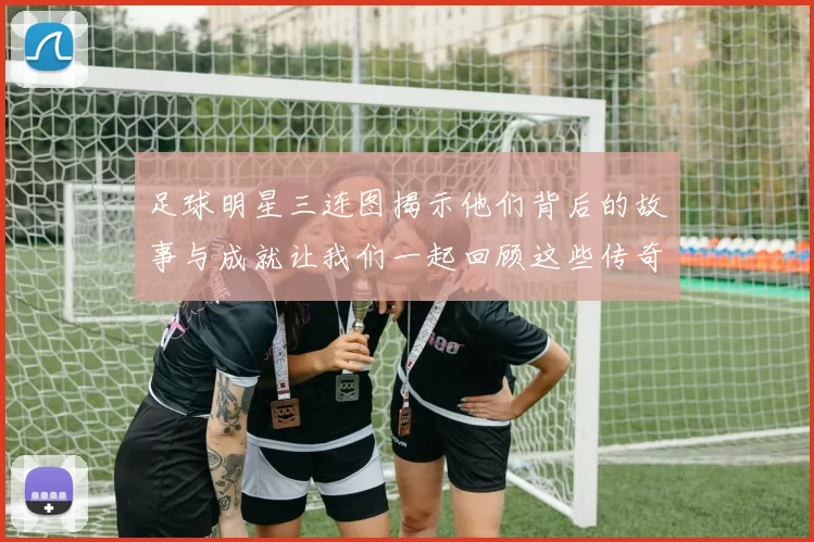 足球明星三连图揭示他们背后的故事与成就让我们一起回顾这些传奇瞬间