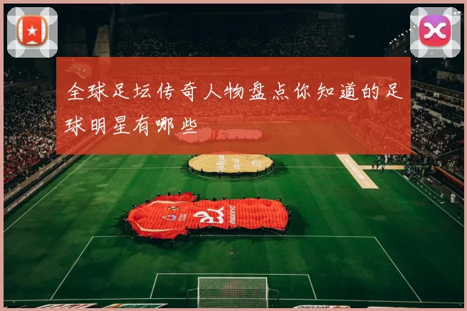全球足坛传奇人物盘点你知道的足球明星有哪些