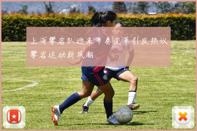上海攀岩队迎来节奏变革引发热议攀岩运动新风潮
