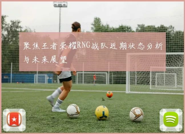 聚焦王者荣耀RNG战队近期状态分析与未来展望