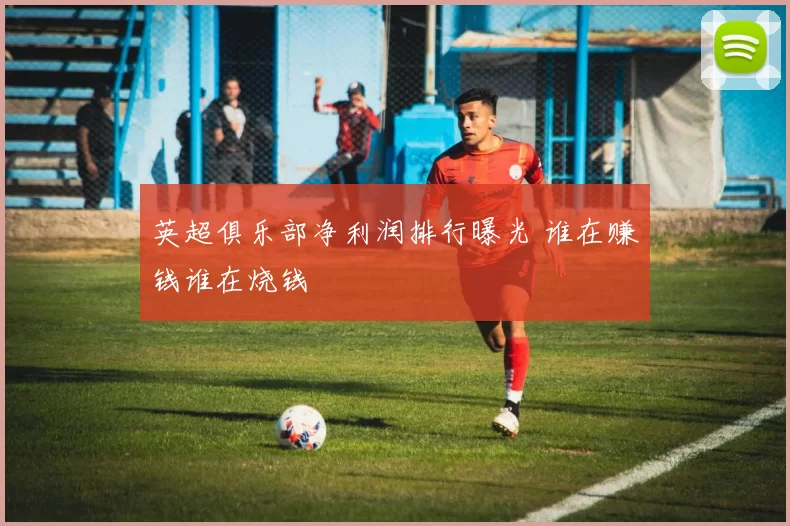 英超俱乐部净利润排行曝光 谁在赚钱谁在烧钱