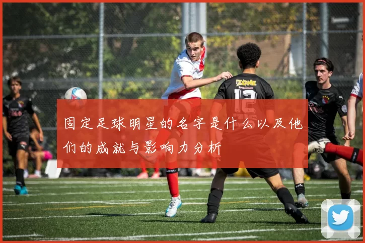 固定足球明星的名字是什么以及他们的成就与影响力分析