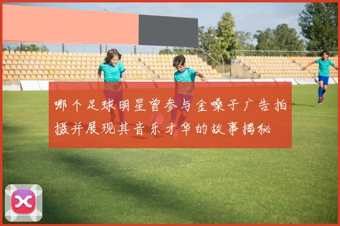 哪个足球明星曾参与金嗓子广告拍摄并展现其音乐才华的故事揭秘
