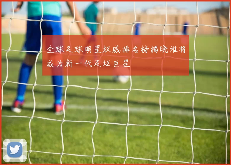 全球足球明星权威排名榜揭晓谁将成为新一代足坛巨星