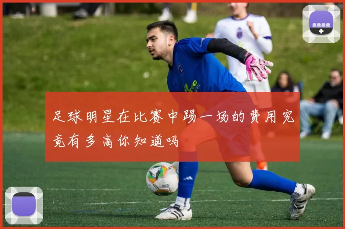 足球明星在比赛中踢一场的费用究竟有多高你知道吗