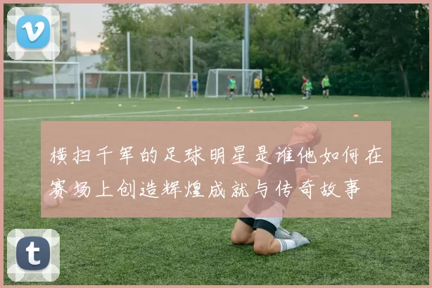 横扫千军的足球明星是谁他如何在赛场上创造辉煌成就与传奇故事