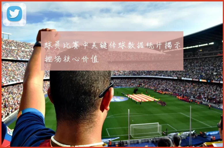 球员比赛中关键传球数据统计揭示控场核心价值
