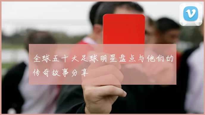 全球五十大足球明星盘点与他们的传奇故事分享
