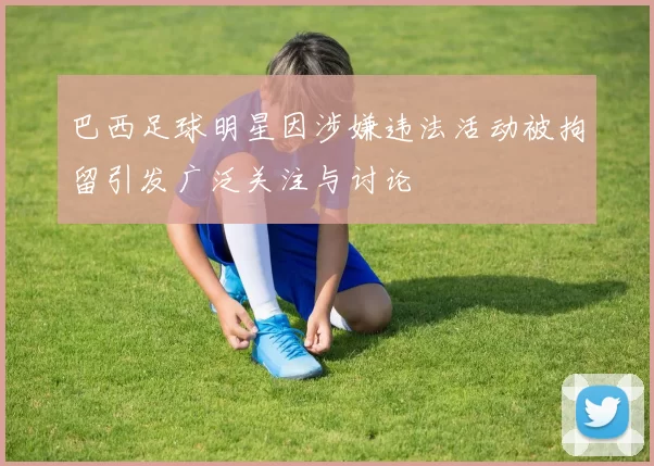 巴西足球明星因涉嫌违法活动被拘留引发广泛关注与讨论