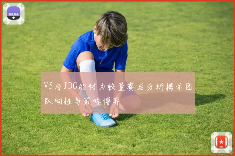 V5与JDG的耐力较量赛后分析揭示团队韧性与策略博弈