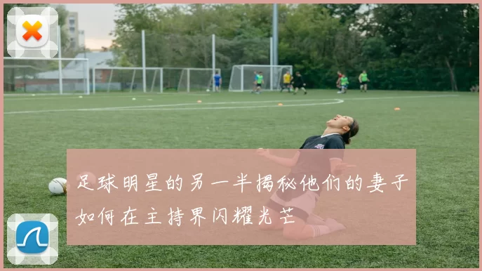 足球明星的另一半揭秘他们的妻子如何在主持界闪耀光芒