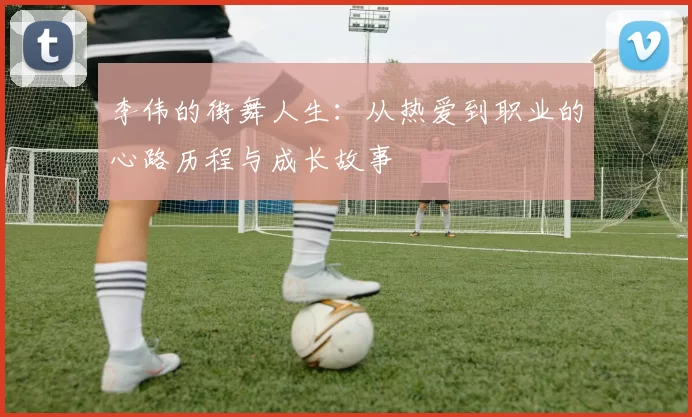 李伟的街舞人生：从热爱到职业的心路历程与成长故事