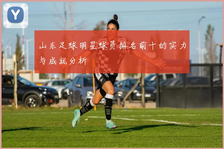 山东足球明星球员排名前十的实力与成就分析