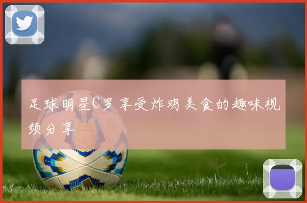 足球明星C罗享受炸鸡美食的趣味视频分享
