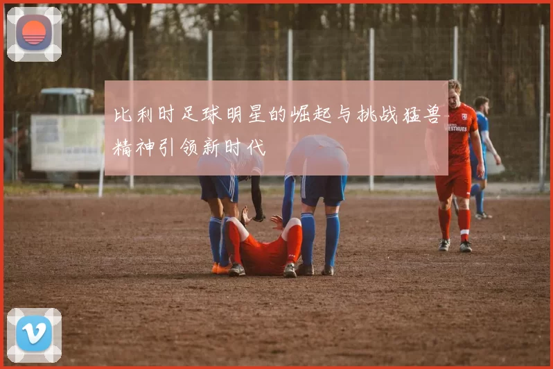 比利时足球明星的崛起与挑战猛兽精神引领新时代