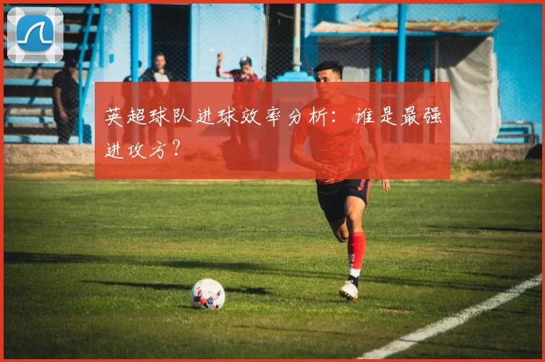 英超球队进球效率分析：谁是最强进攻方？