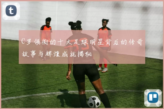 C罗领衔的十大足球明星背后的传奇故事与辉煌成就揭秘