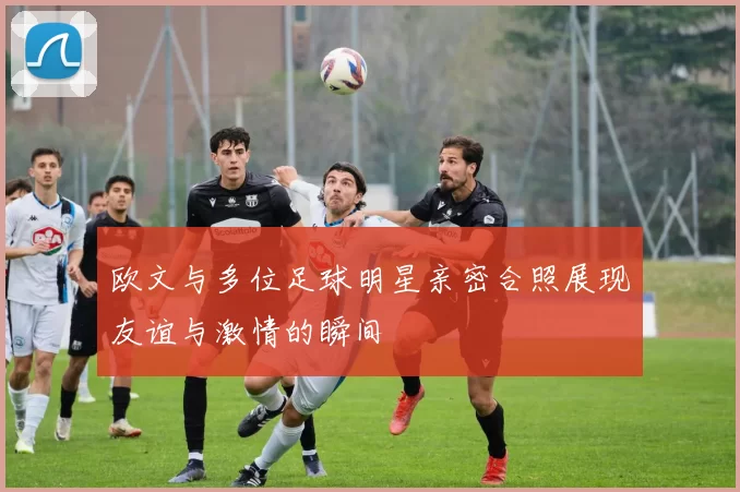 欧文与多位足球明星亲密合照展现友谊与激情的瞬间