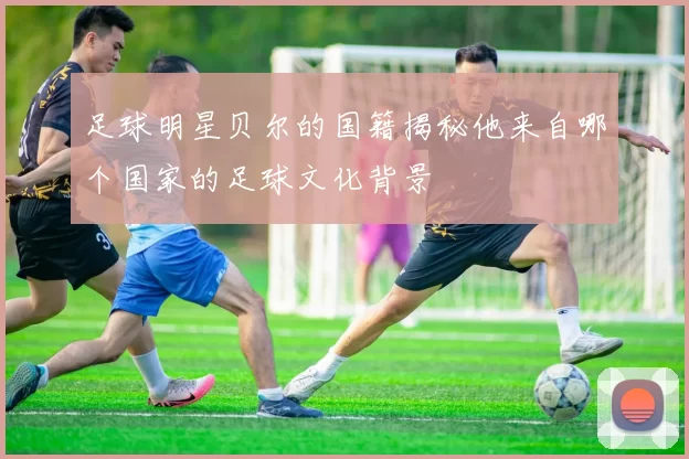 足球明星贝尔的国籍揭秘他来自哪个国家的足球文化背景