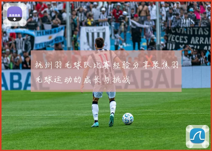 杭州羽毛球队比赛经验分享聚焦羽毛球运动的成长与挑战