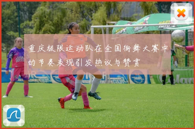重庆极限运动队在全国街舞大赛中的节奏表现引发热议与赞赏