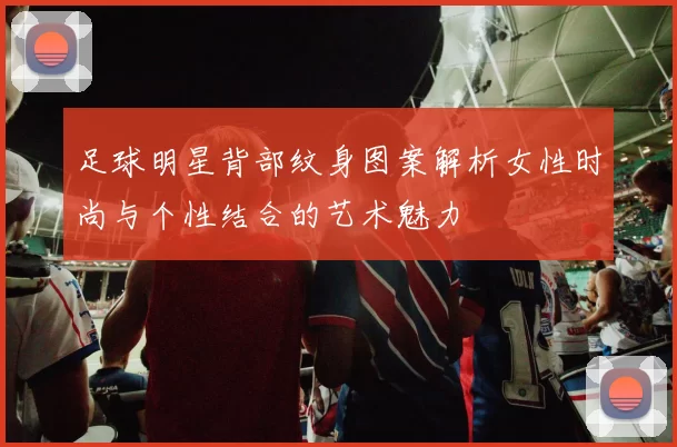 足球明星背部纹身图案解析女性时尚与个性结合的艺术魅力