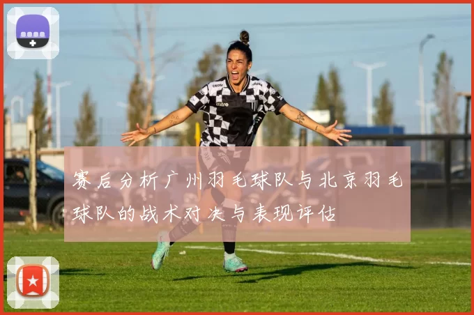 赛后分析广州羽毛球队与北京羽毛球队的战术对决与表现评估