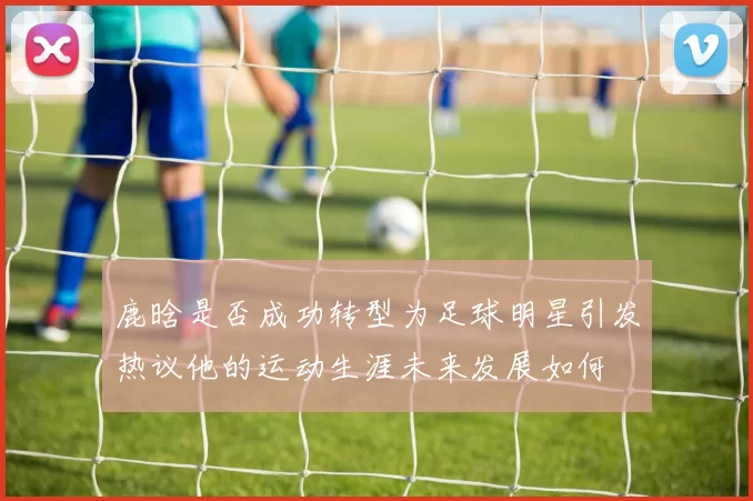 鹿晗是否成功转型为足球明星引发热议他的运动生涯未来发展如何