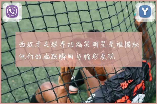 西班牙足球界的搞笑明星是谁揭秘他们的幽默瞬间与精彩表现