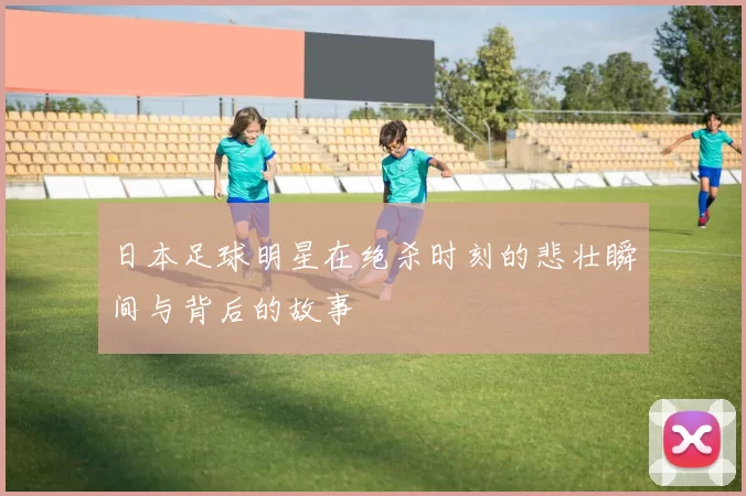 日本足球明星在绝杀时刻的悲壮瞬间与背后的故事