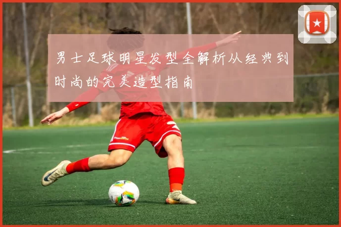 男士足球明星发型全解析从经典到时尚的完美造型指南