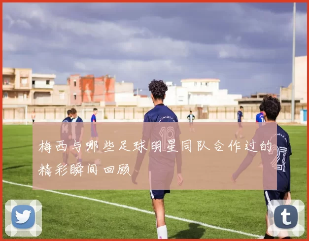 梅西与哪些足球明星同队合作过的精彩瞬间回顾