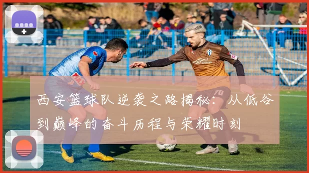 西安篮球队逆袭之路揭秘：从低谷到巅峰的奋斗历程与荣耀时刻