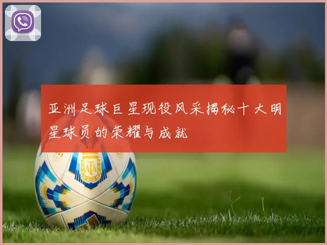 亚洲足球巨星现役风采揭秘十大明星球员的荣耀与成就
