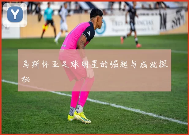 乌斯怀亚足球明星的崛起与成就探秘