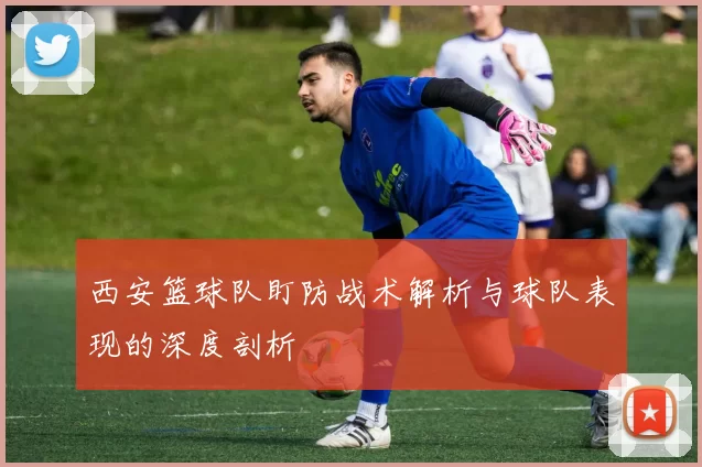 西安篮球队盯防战术解析与球队表现的深度剖析