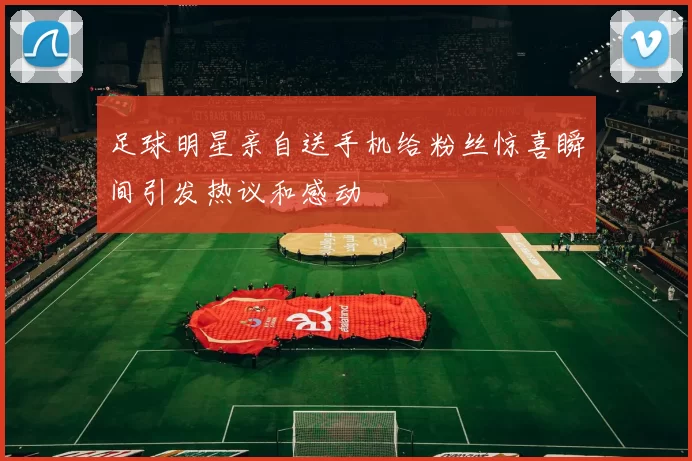 足球明星亲自送手机给粉丝惊喜瞬间引发热议和感动