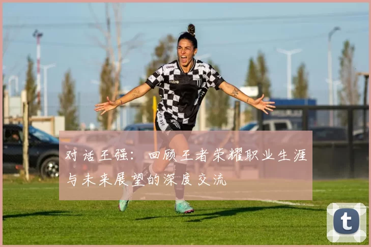 对话王强：回顾王者荣耀职业生涯与未来展望的深度交流