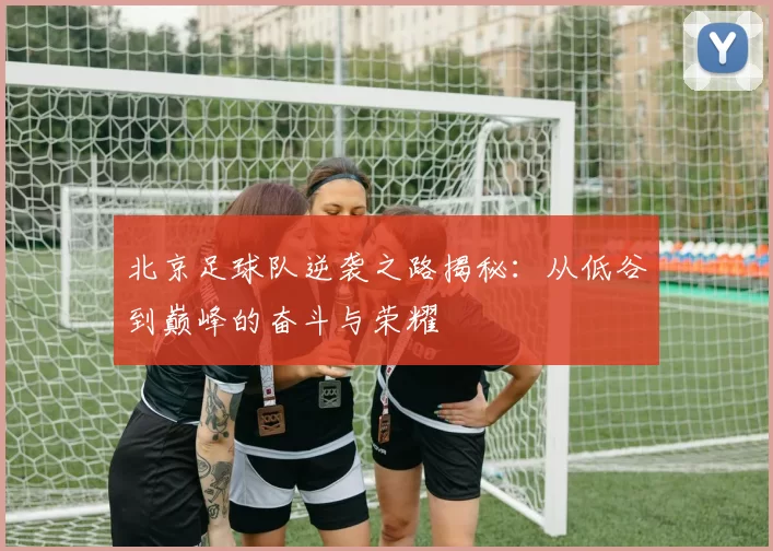 北京足球队逆袭之路揭秘：从低谷到巅峰的奋斗与荣耀