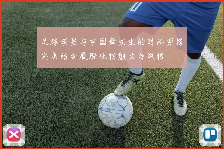 足球明星与中国舞女生的时尚穿搭完美结合展现独特魅力与风格